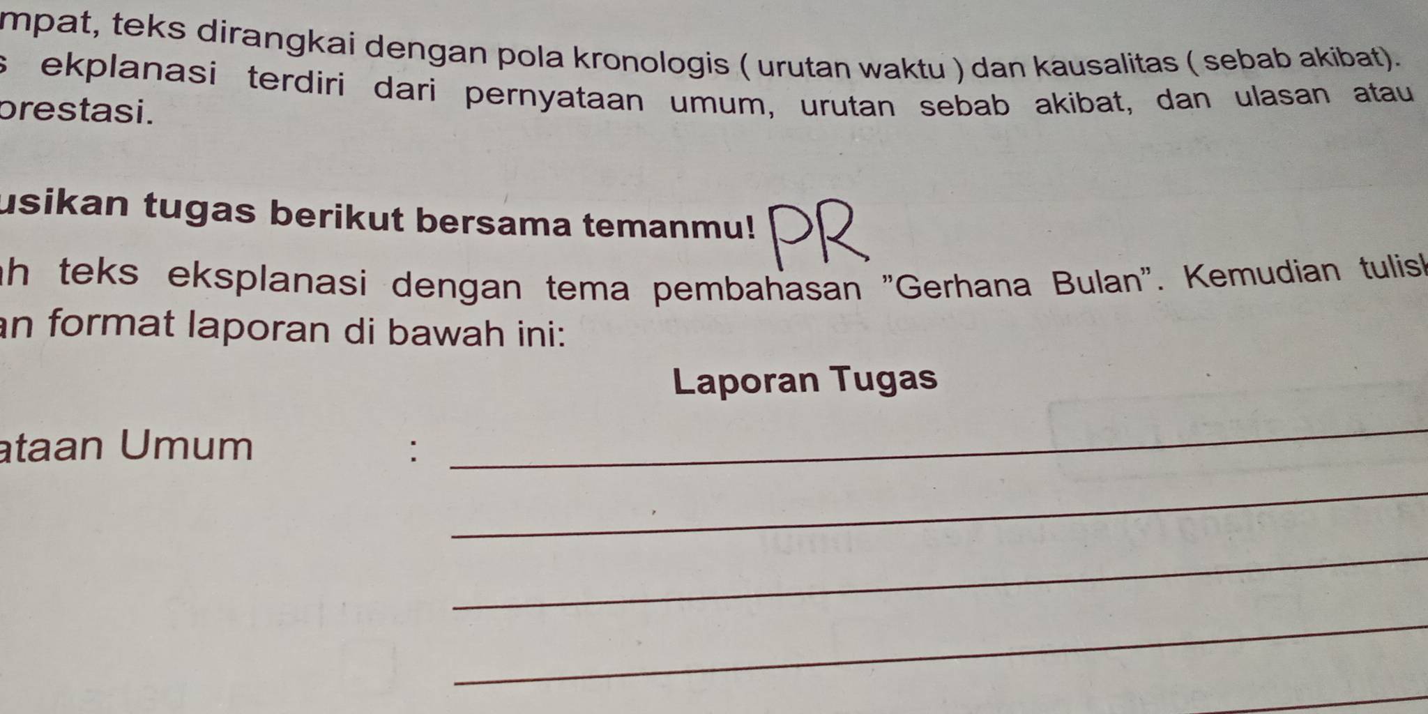 mpat, teks dirangkai dengan pola kronologis ( urutan waktu ) dan kausalitas ( sebab akibat). 
s ekplanasi terdiri dari pernyataan umum, urutan sebab akibat, dan ulasan atau 
prestasi. 
usikan tugas berikut bersama temanmu! 
ah teks eksplanasi dengan tema pembahasan 'Gerhana Bulan'. Kemudian tulis 
an format laporan di bawah ini: 
Laporan Tugas 
ataan Umum : 
_ 
_ 
_ 
_