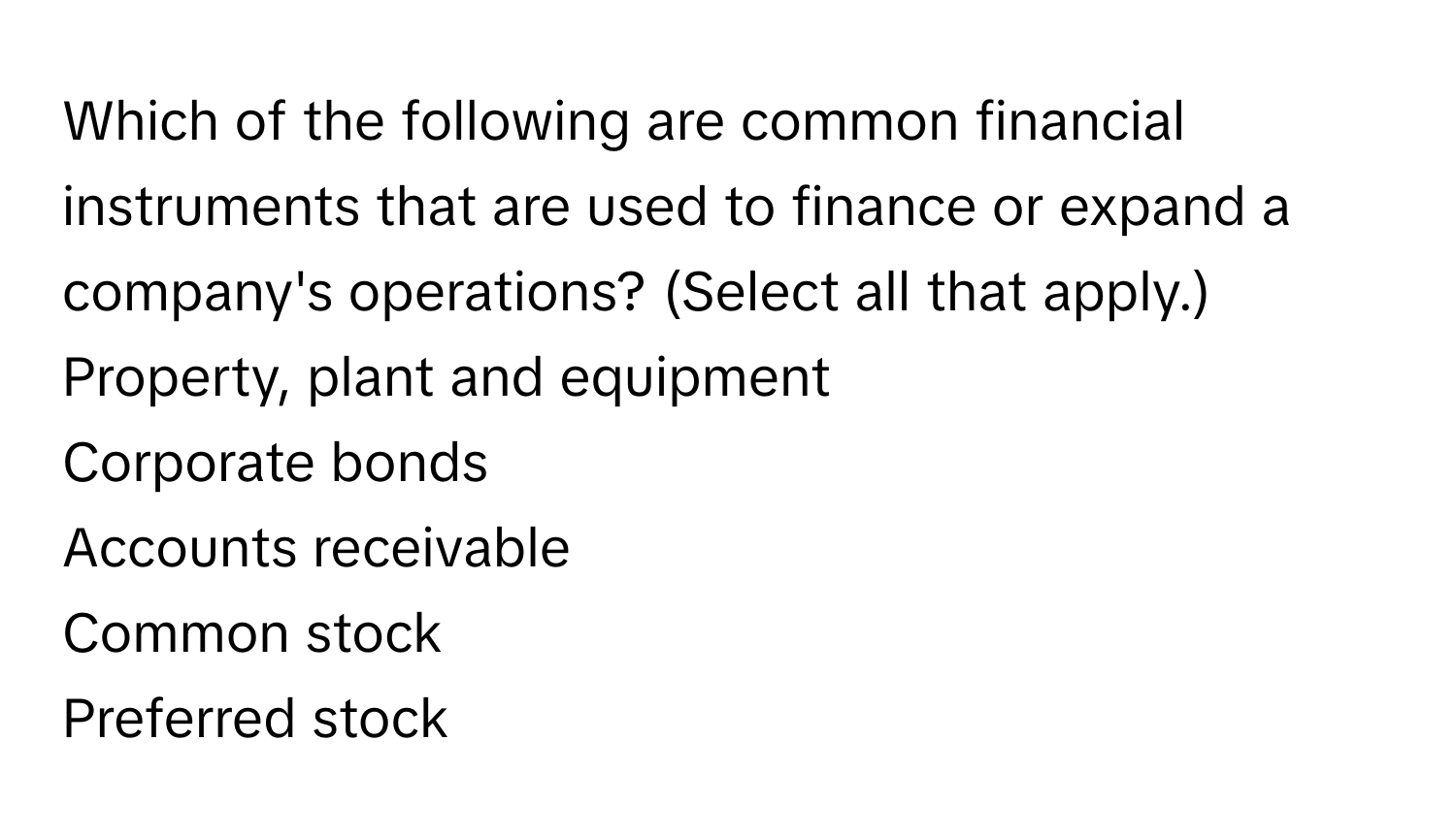 Which of the following are common financial instruments that are used to finance or expand a company's operations? (Select all that apply.)  Property, plant and equipment
Corporate bonds
Accounts receivable
Common stock
Preferred stock