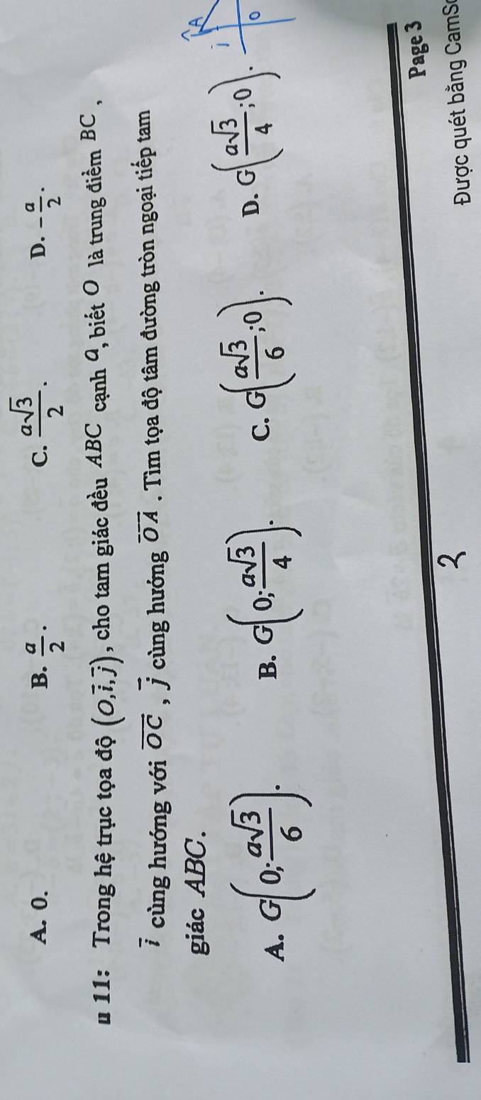 C.  asqrt(3)/2 .
A. 0. B.  a/2 · - a/2 ·
D.
* 11: Trong hệ trục tọa độ (O,vector i,vector j) , cho tam giác đều ABC cạnh 9, biết O là trung điểm BC ,
7 cùng hướng với vector OC. vector j cùng hướng vector OA. Tìm tọa độ tâm đường tròn ngoại tiếp tam
giác ABC.
A. G(0; asqrt(3)/6 ). B. G(0; asqrt(3)/4 ). C. G( asqrt(3)/6 ;0). D. G( asqrt(3)/4 ;0). 0
Page 3
2
Được quét bằng CamS