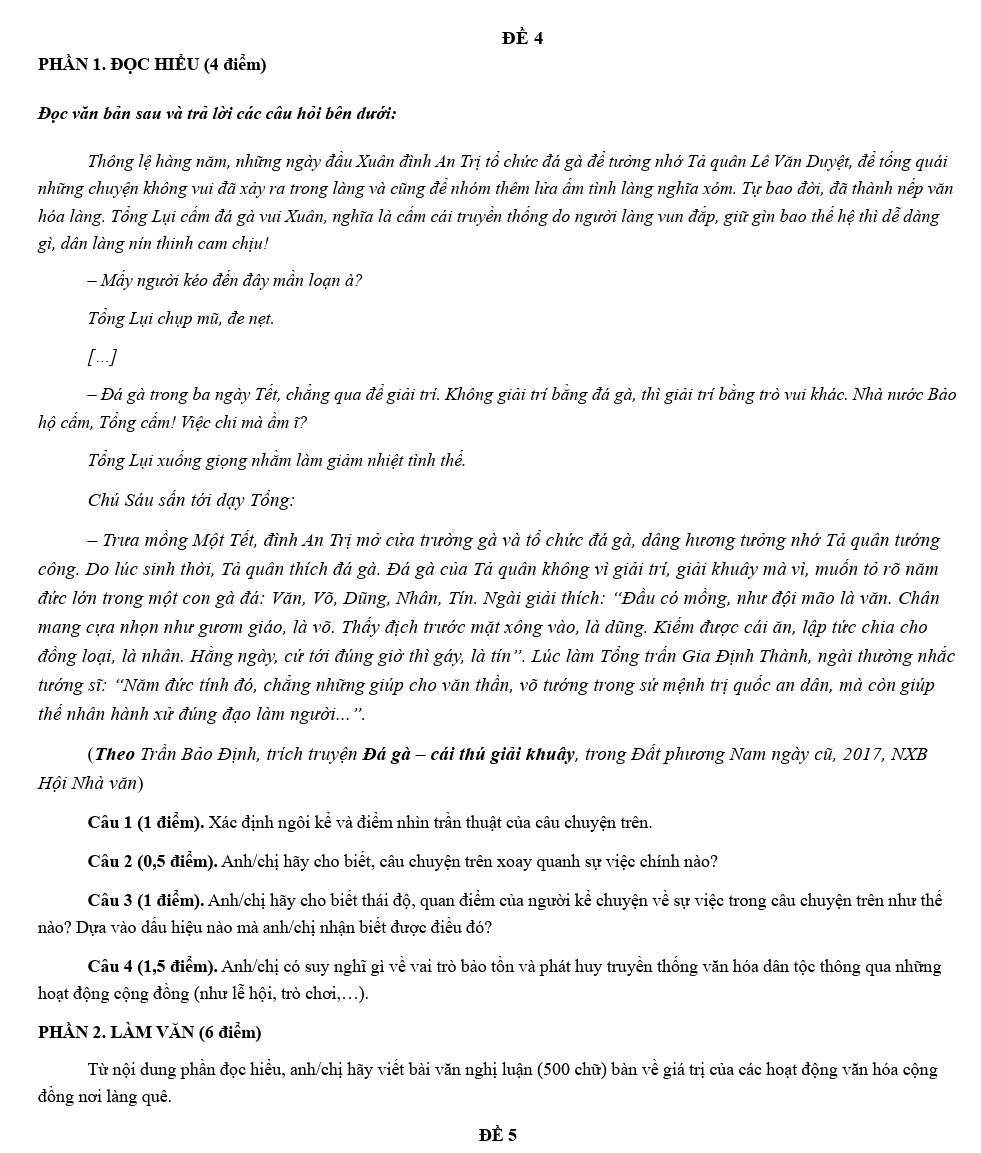 ĐÈ 4
PHÀN 1. ĐQC HIÊU (4 điểm)
Đọc văn bản sau và trả lời các câu hỏi bên dưới:
Thông lệ hàng năm, những ngày đầu Xuân đình An Trị tổ chức đá gà để tưởng nhớ Tả quân Lê Văn Duyệt, để tổng quải
những chuyện không vui đã xảy ra trong làng và cũng để nhóm thêm lữa ẩm tình làng nghĩa xóm. Tự bao đời, đã thành nếp văn
hóa làng. Tổng Lụi cẩm đá gà vui Xuân, nghĩa là cấm cái truyền thống do người làng vun đặp, giữ gìn bao thể hệ thì dễ dàng
gì, dân làng nín thinh cam chịu!
Mẫy người kéo đến đây mần loạn à?
Tổng Lụi chụp mũ, đe nẹt.
[...]
- Đá gà trong ba ngày Tết, chẳng qua để giải trí. Không giải trí bằng đá gà, thì giải trí bằng trò vui khác. Nhà nước Bảo
hộ cẩm, Tổng cẩm! Việc chi mà ẩm ĩ?
Tổng Lụi xuống giọng nhằm làm giảm nhiệt tình thể.
Chủ Sáu sấn tới dạy Tổng:
- Trưa mồng Một Tết, đình An Trị mở cửa trưởng gà và tổ chức đá gà, dâng hương tưởng nhớ Tả quân tướng
công. Do lúc sinh thời, Tả quân thích đá gà. Đá gà của Tả quân không vì giải trí, giải khuây mà vì, muốn tỏ rõ năm
đức lớn trong một con gà đá: Văn, Võ, Dũng, Nhân, Tín. Ngài giải thích: “Đầu có mồng, như đội mão là văn. Chân
mang cựa nhọn như gươm giáo, là võ. Thẩy địch trước mặt xông vào, là dũng. Kiểm được cái ăn, lập tức chia cho
đồng loại, là nhân. Hằng ngày, cứ tới đúng giờ thì gáy, là tín”'. Lúc làm Tổng trấn Gia Định Thành, ngài thường nhắc
tướng sĩ: “Năm đức tính đó, chẳng những giúp cho văn thần, võ tướng trong sứ mệnh trị quốc an dân, mà còn giúp
thể nhân hành xử đúng đạo làm người...''.
(Theo Trần Bảo Định, trích truyện Đá gà - cái thú giải khuây, trong Đất phương Nam ngày cũ, 2017, NXB
Hội Nhà văn)
Câu 1 (1 điểm). Xác định ngôi kể và điểm nhìn trần thuật của câu chuyện trên.
Câu 2 (0,5 điểm). Anh/chị hãy cho biết, câu chuyện trên xoay quanh sự việc chính nào?
Câu 3 (1 điểm). Anh/chị hãy cho biết thái độ, quan điểm của người kể chuyện về sự việc trong câu chuyện trên như thế
nào? Dựa vào dầu hiệu nào mà anh/chị nhận biết được điều đó?
Câu 4 (1,5 điểm). Anh/chị có suy nghĩ gì về vai trò bảo tồn và phát huy truyền thống văn hóa dân tộc thông qua những
hoạt động cộng đồng (như lễ hội, trò chơi,…).
PHÀN 2. LÀM VĂN (6 điểm)
Từ nội dung phần đọc hiều, anh/chị hãy viết bài văn nghị luận (500 chữ) bàn về giá trị của các hoạt động văn hóa cộng
đồng nơi làng quê.
Đè 5