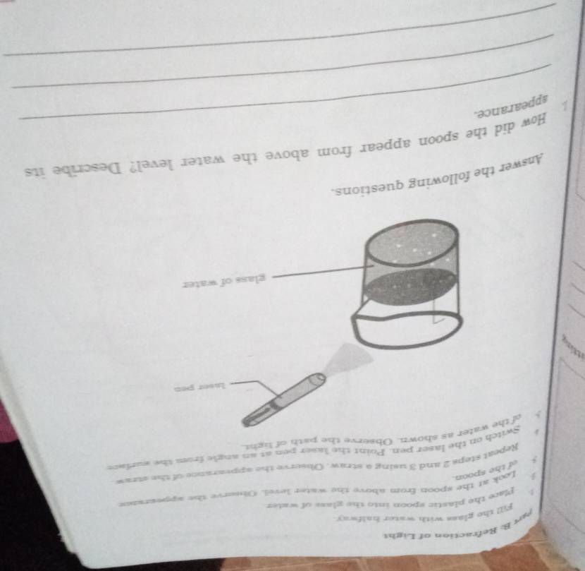 Refraction of Light 
Fill the glass with water halfway 
Place the plastic spoon into the glass of water 
_ of the spoon. Look at the spoon from above the water level. Observe the appearanes 
Repeat steps 2 and 3 using a straw. Observe the appearance of the straw 
Switch on the laser pen. Point the laser pen at an angle from the surface 
of the water as shown. Observe the path of light. 
_ 
Answer the following questions. 
_ 
How did the spoon appear from above the water level? Describe its 
_ 
. appearance. 
_