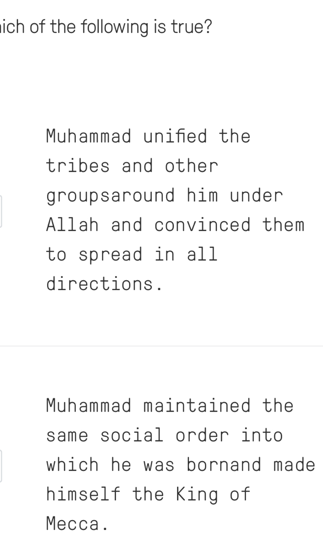 ich of the following is true?
Muhammad unifed the
tribes and other
groupsaround him under
Allah and convinced them
to spread in all
directions.
Muhammad maintained the
same social order into
which he was bornand made 
himself the King of
Mecca.