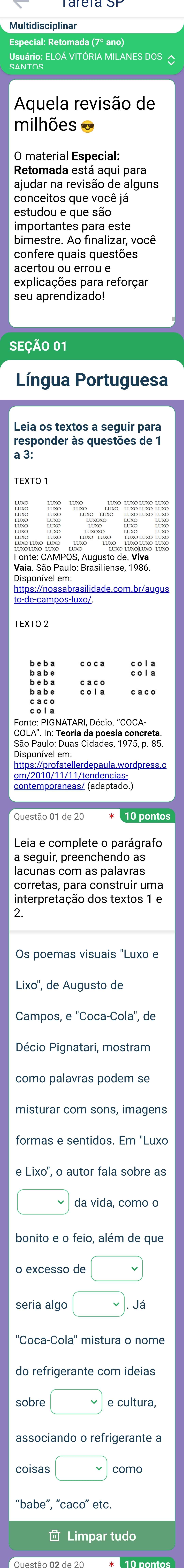 Usuário: ELOÁ VITÓRIA MILANES DOS △ 
Aquela revisão de 
milhões = 
O material Especial: 
Retomada está aqui para 
ajudar na revisão de alguns 
conceitos que você já 
estudou e que são 
importantes para este 
bimestre. Ao finalizar, você 
acertou ou errou e 
explicações para reforçar 
seu aprendizado! 
SEÇÃO 01 
Língua Portuguesa 
responder às questões de 1 
a 3: 
1 FEEE 
::1: 
::i: 
COLA''. In: Teoria da poesia concreta. 
São Paulo: Duas Cidades, 1975, p. 85. 
https://profstellerdepaula.wordpress.c 
* 10 pontos 
Leia e complete o parágrafo 
a seguir, preenchendo as 
lacunas com as palavras 
corretas, para construir uma 
interpretação dos textos 1 e 
2. 
Os poemas visuais "Luxo e 
Lixo'', de Augusto de 
Décio Pignatari, mostram 
misturar com sons, imagens 
formas e sentidos. Em "Luxo 
e Lixo'', o autor fala sobre as 
da vida, como o 
bonito e o feio, além de que 
o excesso de □ 
seria algo □ Já 
do refrigerante com ideias 
sobre □ e cultura, 
associando o refrigerante a 
coisas □ como 
“babe”, “caco” etc. 
Limpar tudo