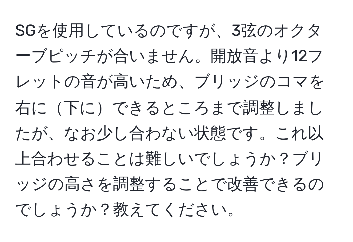 SGを使用しているのですが、3弦のオクターブピッチが合いません。開放音より12フレットの音が高いため、ブリッジのコマを右に下にできるところまで調整しましたが、なお少し合わない状態です。これ以上合わせることは難しいでしょうか？ブリッジの高さを調整することで改善できるのでしょうか？教えてください。