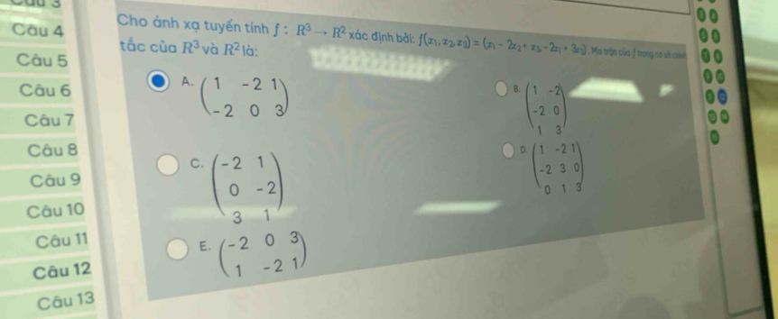 Cáu 3
Cho ánh xạ tuyến tính
Câu 4 f:R^3to R^2 xác định bởi: f(x_1,x_2,x_3)=(x_1-2x_2+x_3-2x_1+3x_2) Ma trận của f trong có số chính
tắc của R^3 và R^2
Câu 5 là:
A. beginpmatrix 1&-2&1 -2&0&3endpmatrix
Câu 6 B. beginpmatrix 1&-2 -2&0 1&3endpmatrix
Câu 7
Câu 8 D beginpmatrix 1&-2&1 -2&3&0 0&1&3endpmatrix
C. beginpmatrix -2&1 0&-2 3&1endpmatrix
Câu 9
Câu 10
Câu 11
E.
Câu 12 beginpmatrix -2&0&3 1&-2&1endpmatrix
Câu 13