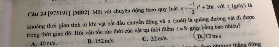 [975191] [MĐ2]: Một vật chuyển động theo quy luật s= (-1)/2 t^2+20t với t (giây) là
khoảng thời gian tính từ khi vật bắt đầu chuyển động và s (mét) là quãng đường vật đi được
trong thời gian đó. Hỏi vận tốc tức thời của vật tại thời điểm t=8 giây bằng bao nhiêu?
A. 40 m/s. B. 152 m/s. C. 22 m/s. D. 12 m/s.
a o phượng thắng đứng