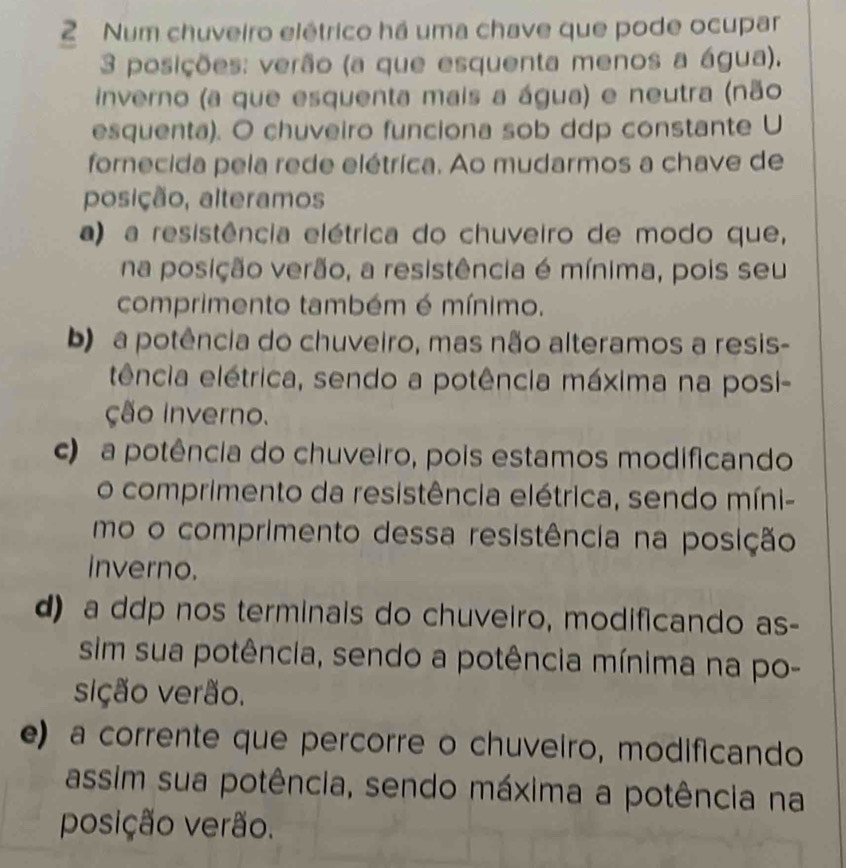 Num chuveiro elétrico há uma chave que pode ocupar
3 posições: verão (a que esquenta menos a água).
inverno (a que esquenta mais a água) e neutra (não
esquenta). O chuveiro funciona sob ddp constante U
fornecida pela rede elétrica. Ao mudarmos a chave de
posição, alteramos
a) a resistência elétrica do chuveiro de modo que,
na posição verão, a resistência é mínima, pois seu
comprimento também é mínimo.
b) a potência do chuveiro, mas não alteramos a resis-
tência elétrica, sendo a potência máxima na posi-
ção Inverno.
c) a potência do chuveiro, pois estamos modificando
o comprimento da resistência elétrica, sendo míni-
mo o comprimento dessa resistência na posição
inverno.
d) a ddp nos terminais do chuveiro, modificando as-
sim sua potência, sendo a potência mínima na po-
sição verão.
e) a corrente que percorre o chuveiro, modificando
assim sua potência, sendo máxima a potência na
posição verão.