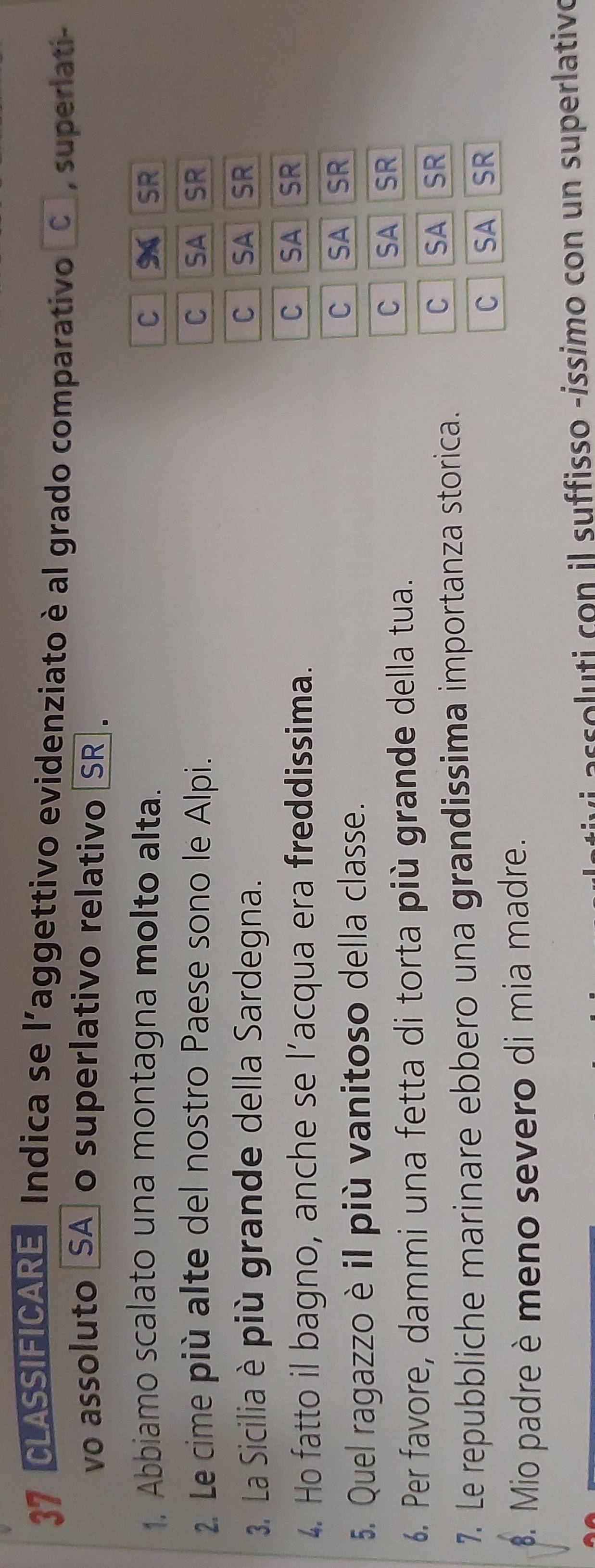 CLASSIFICARE Indica se l'aggettivo evidenziato è al grado comparativo C , superlati-
vo assoluto _SA_ o superlativo relativo [SR].
1. Abbiamo scalato una montagna molto alta. C SR
2. Le cime più alte del nostro Paese sono le Alpi. C SA SR
3. La Sicilia è più grande della Sardegna. C SA SR
4. Ho fatto il bagno, anche se l’acqua era freddissima.
C SA SR
5. Quel ragazzo è il più vanitoso della classe. C SA SR
6. Per favore, dammi una fetta di torta più grande della tua. C SA SR
7. Le repubbliche marinare ebbero una grandissima importanza storica.
C SA a SR
C SA SR
. Mio padre è meno severo di mia madre.
s con il suffisso -íssimo con un superlativo