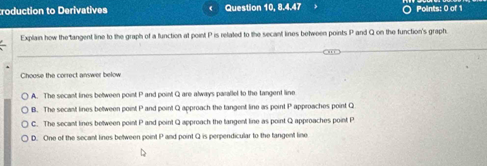 troduction to Derivatives ( Question 10, 8.4.47 Points: 0 of 1
Explain how the tangent line to the graph of a function at point P is related to the secant lines between points P and Q on the function's graph.
Choose the correct answer below
A. The secant lines between point P and point Q are always parallel to the tangent line
B. The secant lines between point P and point Q approach the tangent line as point P approaches point Q
C. The secant lines between point P and point Q approach the tangent line as point Q approaches point P
D. One of the secant lines between point P and point Q is perpendicular to the tangent line