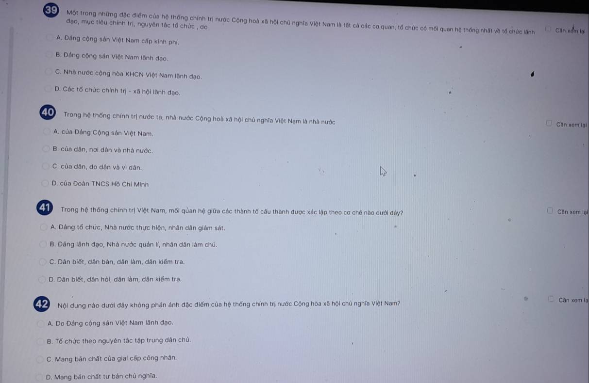 Một trong những đặc điểm của hệ thống chính trị nước Cộng hoà xã hội chủ nghĩa Việt Nam là tất cả các cơ quan, tố chức có mối quan hệ thống nhất về tố chức lãnh Can xem lại
đạo, mục tiêu chính trị, nguyên tắc tổ chức , do
A. Dảng cộng sản Việt Nam cấp kinh phí.
B. Đảng cộng sản Việt Nam lãnh đạo.
C. Nhà nước cộng hòa XHCN Việt Nam lãnh đạo.
D. Các tố chức chính trị - xã hội lãnh đạo.
20 Trong hệ thống chính trị nước ta, nhà nước Cộng hoà xã hội chủ nghĩa Việt Nạm là nhà nước Cần xem lại
A. của Dảng Cộng sản Việt Nam.
B. của dân, nơi dân và nhà nước.
C. của dân, do dân và vì dân.
D. của Đoàn TNCS Hồ Chí Minh
G Trong hệ thống chính trị Việt Nam, mối quan hệ giữa các thành tố cấu thành được xác lập theo cơ chế nào dưới đây?
Cần xem lại
A. Dảng tố chức, Nhà nước thực hiện, nhân dân giám sát
B. Đảng lãnh đạo, Nhà nước quản lí, nhân dân làm chủ.
C. Dân biết, dân bàn, dân làm, dân kiếm tra.
D. Dân biết, dân hỏi, dân làm, dân kiểm tra.
N Nội dung nào dưới đây không phản ánh đặc điểm của hệ thống chính trị nước Cộng hòa xã hội chủ nghĩa Việt Nam?
Cần xem lạ
A. Do Đảng cộng sản Việt Nam lãnh đạo.
B. Tố chức theo nguyên tắc tập trung dân chủ.
C. Mang bản chất của giai cấp công nhân.
D. Mang bản chất tư bản chủ nghĩa.