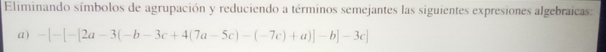 Eliminando símbolos de agrupación y reduciendo a términos semejantes las siguientes expresiones algebraicas: 
a) -[-[-[2a-3(-b-3c+4(7a-5c)-(-7c)+a)]-b]-3c]