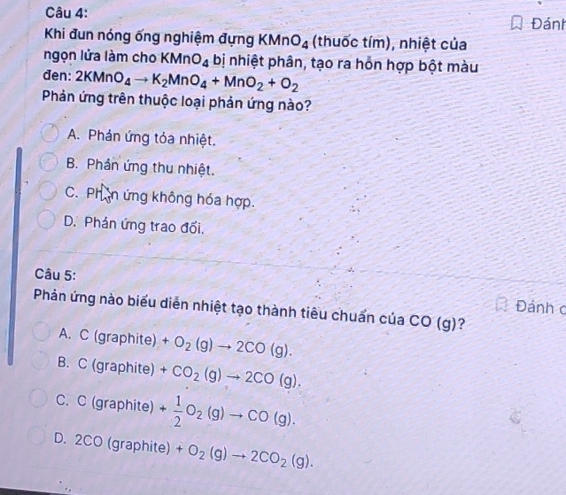 Đánh
Khi đun nóng ống nghiệm đựng KMnO_4 (thuốc tím), nhiệt của
ngọn lửa làm cho KMnO_4 bị nhiệt phân, tạo ra hỗn hợp bột màu
den: 2KMnO_4to K_2MnO_4+MnO_2+O_2
Phản ứng trên thuộc loại phản ứng nào?
A. Phán ứng tỏa nhiệt.
B. Phản ứng thu nhiệt.
C. Phần ứng không hóa hợp.
D. Phản ứng trao đổi.
Câu 5:
Đánh c
Phản ứng nào biểu diễn nhiệt tạo thành tiêu chuẩn của CO(g) ?
A. C (graphite) +O_2(g)to 2CO(g).
B. C (graphite) +CO_2(g)to 2CO(g).
C. C (graphite) + 1/2 O_2(g)to CO(g).
D. 2CO (graphite) +O_2(g)to 2CO_2(g).