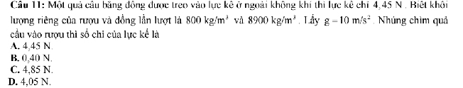 Một quả câu băng động được treo vào lực kê ở ngoài không khí thi lực kê chỉ 4,45 N. Biệt khối
lượng riêng của rượu và đồng lần lượt là 800kg/m^3 và 8900kg/m^3 Lấy g=10m/s^2 Nhúng chìm quả
cầu vào rượu thì số chi của lực kể là
A. 4,45 N
B. 0,40 N.
C. 4,85 N.
D. 4,05 N.