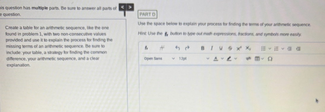 is question has multiple parts. Be sure to answer all parts of 5 
e question. PART D 
Use the space below to explain your process for finding the terms of your arithmetic sequence. 
Create a table for an arithmetic sequence, like the one 
found in problem 1, with two non-consecutive values Hint: Use the button to type out math expressions, fractions, and symbols more easily. 
provided and use it to explain the process for finding the 
missing terms of an arithmetic sequence. Be sure to 
6 
B u x^2x_2
include: your table, a strategy for finding the common 
difference, your arithmetic sequence, and a clear Open Sans 12pt 9 
explanation.