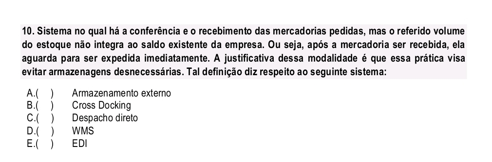 Sistema no qual há a conferência e o recebimento das mercadorias pedidas, mas o referido volume
do estoque não integra ao saldo existente da empresa. Ou seja, após a mercadoria ser recebida, ela
aguarda para ser expedida imediatamente. A justificativa dessa modalidade é que essa prática visa
evitar armazenagens desnecessárias. Tal definição diz respeito ao seguinte sistema:
A.( ) Armazenamento externo
B.( ) Cross Docking
C.( ) Despacho direto
D.( ) WMS
E.( ) EDI