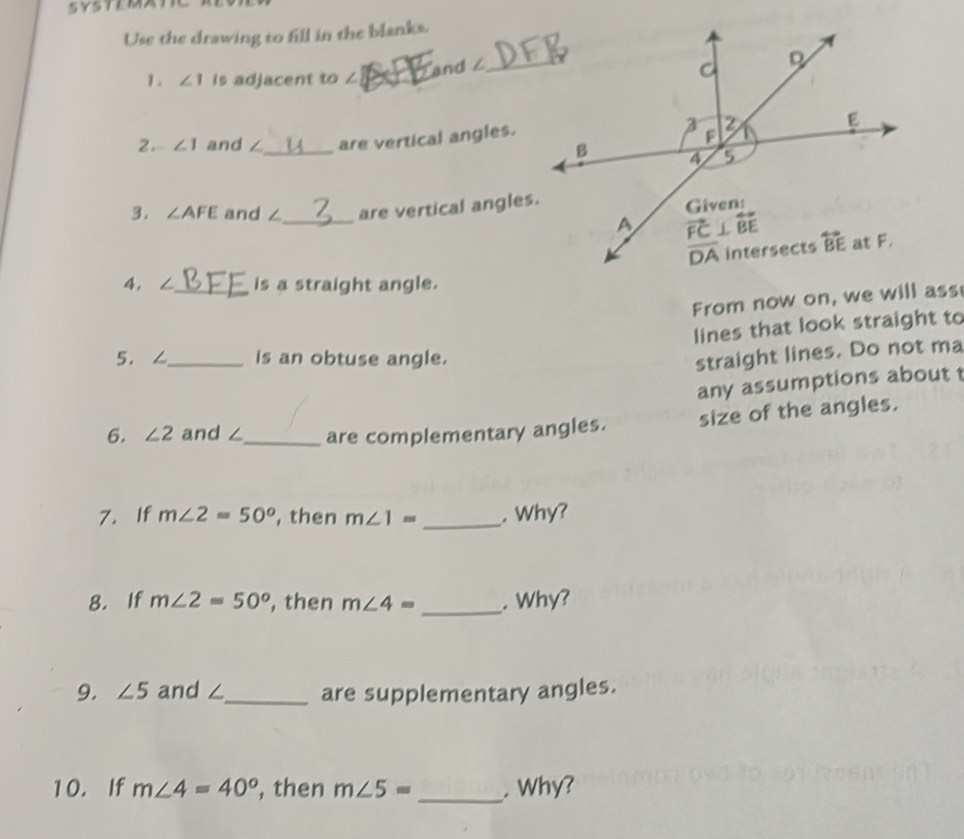 Use the drawing to fill in the blanks.
1. ∠ 1 is adjacent to ∠_
and ∠_
2. ∠ 1 and ∠_ are vertical angles.
3. ∠ AFE and ∠_ are vertical angles.
4, ∠_ is a straight angle.
From now on, we will ass
lines that look straight to
5.∠_ is an obtuse angle.
straight lines. Do not ma
any assumptions about t
6. ∠ 2 and ∠_ are complementary angles. size of the angles.
7. If m∠ 2=50° , then m∠ 1= _. Why?
8. If m∠ 2=50° , then m∠ 4= _. Why?
9. ∠ 5 and ∠_ are supplementary angles.
10. If m∠ 4=40° , then m∠ 5= _. Why?