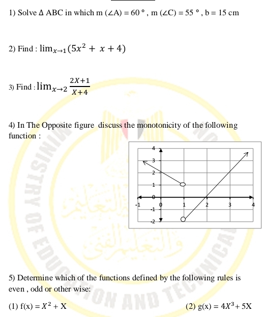 Solve △ ABC in which m(∠ A)=60°, m(∠ C)=55°, b=15cm
2) Find : lim_xto 1(5x^2+x+4)
3) Find : lim_xto 2 (2X+1)/X+4 
4) In The Opposite figure discuss the monotonicity of the following 
function : 
5) Determine which of the functions defined by the following rules is 
even , odd or other wise: 
(1) f(x)=X^2+X (2) g(x)=4X^3+5X