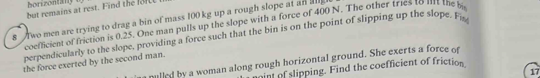 horizontany o 
but remains at rest. Find the force 
8 Two men are trying to drag a bin of mass 100 kg up a rough slope at an alg 
coefficient of friction is 0.25. One man pulls up the slope with a force of 400 N. The other tries to 111t the 
perpendicularly to the slope, providing a force such that the bin is on the point of slipping up the slope. Fir 
the force exerted by the second man. hulled by a woman along rough horizontal ground. She exerts a force of 
n slipping. Find the coefficient of friction 
17