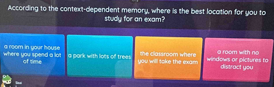 According to the context-dependent memory, where is the best location for you to
study for an exam?
a room in your house a room with no
the classroom where
where you spend a lot a park with lots of trees you will take the exam windows or pictures to
of time distract you
Sissi