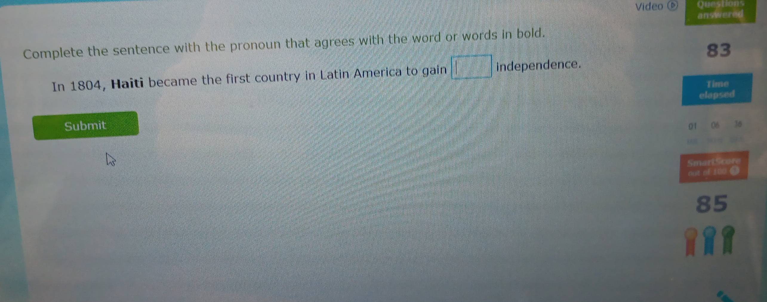 Video 6 
answered 
Complete the sentence with the pronoun that agrees with the word or words in bold.
83
In 1804, Haiti became the first country in Latin America to gain independence. 
Time 
elapsed 
Submit
01
SmartScore 
out of 100 (
85