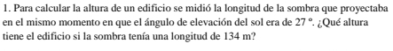 Para calcular la altura de un edificio se midió la longitud de la sombra que proyectaba 
en el mismo momento en que el ángulo de elevación del sol era de 27° ¿Qué altura 
tiene el edificio si la sombra tenía una longitud de 134 m?