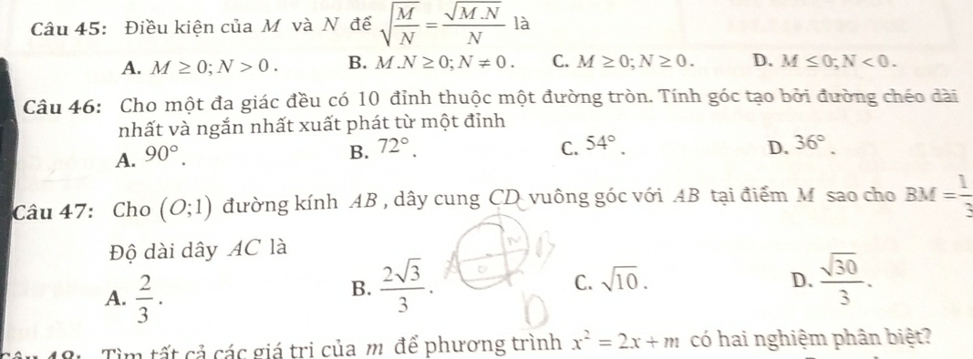 Điều kiện của M và N để sqrt(frac M)N= (sqrt(M.N))/N  là
A. M≥ 0; N>0. B. M.N≥ 0; N!= 0. C. M≥ 0; N≥ 0. D. M≤ 0; N<0</tex>. 
Câu 46: Cho một đa giác đều có 10 đỉnh thuộc một đường tròn. Tính góc tạo bởi đường chéo dài
nhất và ngắn nhất xuất phát từ một đỉnh
A. 90°.
B. 72°. C. 54°. D. 36°. 
Câu 47: Cho (O;1) đường kính AB , dây cung CD vuông góc với AB tại điểm Mô sao cho BM= 1/3 
Độ dài dây AC là
A.  2/3 .
B.  2sqrt(3)/3 .  sqrt(30)/3 .
C. sqrt(10). D.
B. Tìm tất cả các giá trị của m để phương trình x^2=2x+m có hai nghiệm phân biệt?