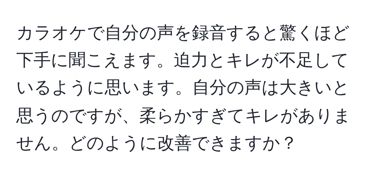 カラオケで自分の声を録音すると驚くほど下手に聞こえます。迫力とキレが不足しているように思います。自分の声は大きいと思うのですが、柔らかすぎてキレがありません。どのように改善できますか？