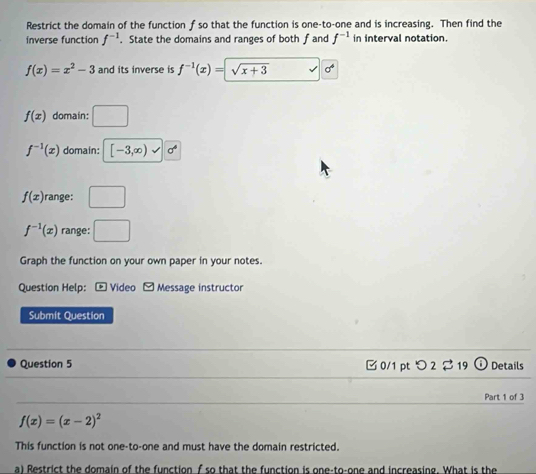 Restrict the domain of the function f so that the function is one-to-one and is increasing. Then find the
inverse function f^(-1). State the domains and ranges of both f and f^(-1) in interval notation.
f(x)=x^2-3 and its inverse is f^(-1)(x)= sqrt(x+3) n
f(x) domain: □
f^(-1)(x) domain: [-3,∈fty )
f(x) range: □
f^(-1)(x) range: □ 
Graph the function on your own paper in your notes.
Question Help: - Video Message instructor
Submit Question
Question 5 □ 0/1 ptつ 2$19 Details
Part 1 of 3
f(x)=(x-2)^2
This function is not one-to-one and must have the domain restricted.
a) Restrict the domain of the function f so that the function is one-to-one and increasing. What is the