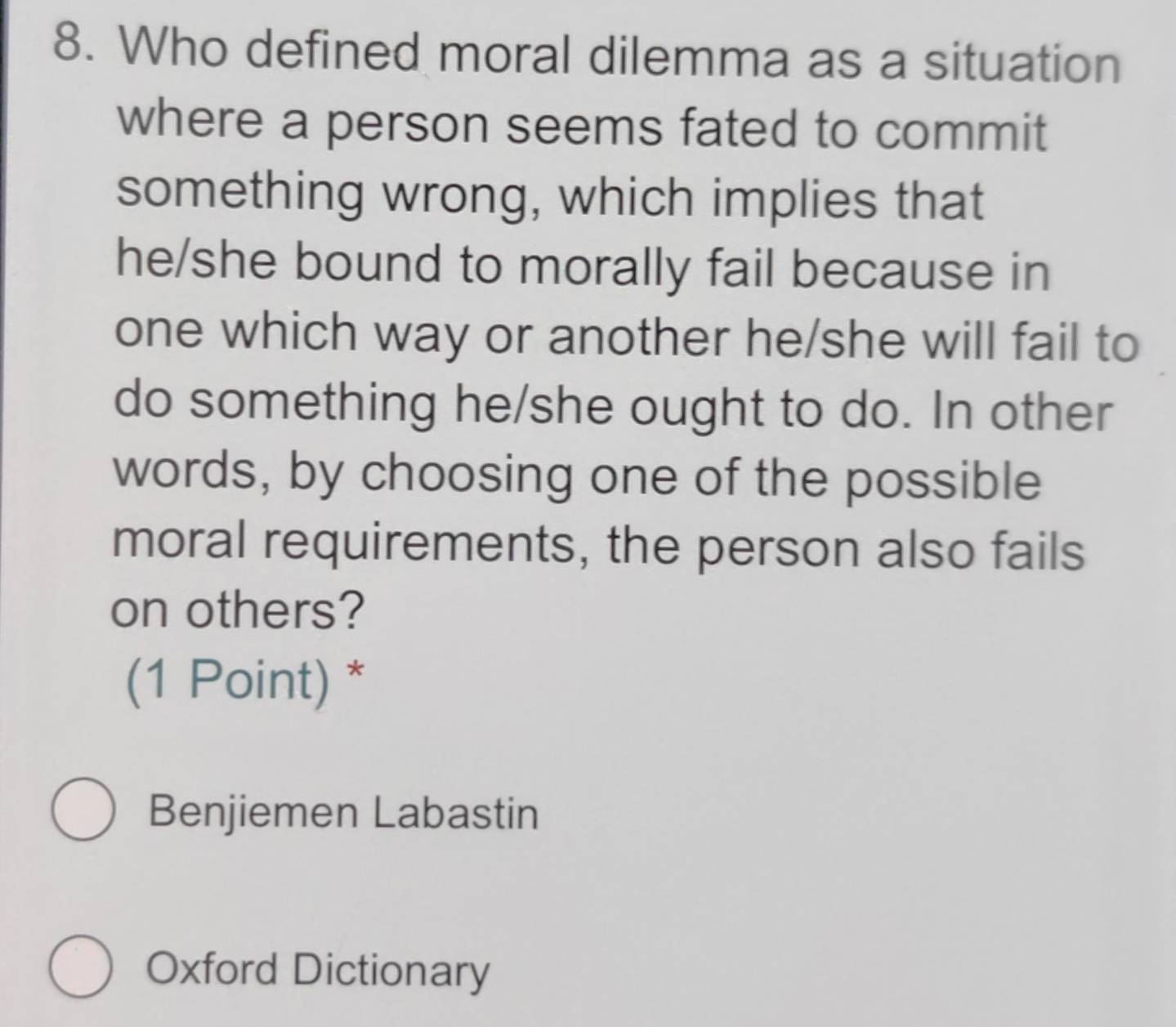 Who defined moral dilemma as a situation 
where a person seems fated to commit 
something wrong, which implies that 
he/she bound to morally fail because in 
one which way or another he/she will fail to 
do something he/she ought to do. In other 
words, by choosing one of the possible 
moral requirements, the person also fails 
on others? 
(1 Point) * 
Benjiemen Labastin 
Oxford Dictionary