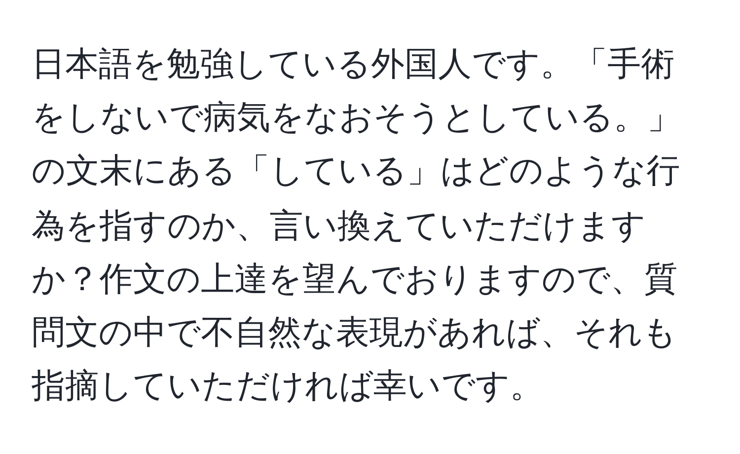 日本語を勉強している外国人です。「手術をしないで病気をなおそうとしている。」の文末にある「している」はどのような行為を指すのか、言い換えていただけますか？作文の上達を望んでおりますので、質問文の中で不自然な表現があれば、それも指摘していただければ幸いです。