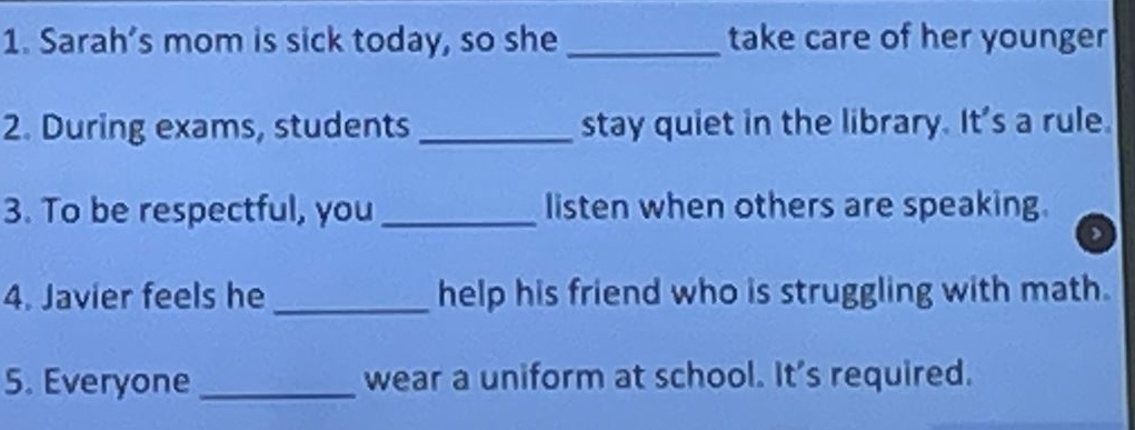 Sarah’s mom is sick today, so she_ take care of her younger 
2. During exams, students _stay quiet in the library. It's a rule. 
3. To be respectful, you _listen when others are speaking. 
, 
4. Javier feels he_ help his friend who is struggling with math. 
5. Everyone_ wear a uniform at school. It's required.