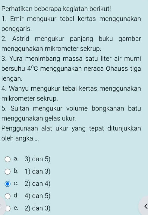 Perhatikan beberapa kegiatan berikut!
1. Emir mengukur tebal kertas menggunakan
penggaris.
2. Astrid mengukur panjang buku gambar
menggunakan mikrometer sekrup.
3. Yura menimbang massa satu liter air murni
bersuhu 4°C menggunakan neraca Ohauss tiga
lengan.
4. Wahyu mengukur tebal kertas menggunakan
mikrometer sekrup.
5. Sultan mengukur volume bongkahan batu
menggunakan gelas ukur.
Penggunaan alat ukur yang tepat ditunjukkan
oleh angka....
a. 3) dan 5)
b. 1) dan 3)
c. 2) dan 4)
d. 4) dan 5)
e. 2) dan 3)