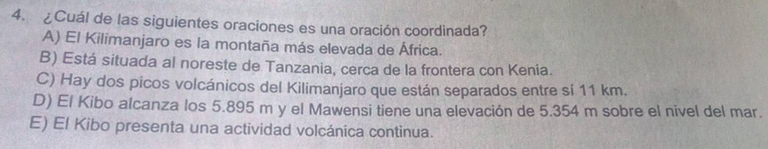¿Cuál de las siguientes oraciones es una oración coordinada?
A) El Kilimanjaro es la montaña más elevada de África.
B) Está situada al noreste de Tanzania, cerca de la frontera con Kenia.
C) Hay dos picos volcánicos del Kilimanjaro que están separados entre sí 11 km.
D) El Kibo alcanza los 5.895 m y el Mawensi tiene una elevación de 5.354 m sobre el nivel del mar.
E) El Kibo presenta una actividad volcánica continua.
