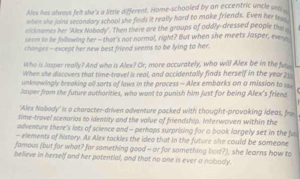 Alex hos always felt she's a little different. Home-schooled by an eccentric uncle until y 
when she joins secondary school she finds it really hard to make friends. Even her tea 
nicknames her ‘Alex Nobody’. Then there are the groups of oddly-dressed people that 
seem to be following her — that’s not normal, right? But when she meets Jasper, every 
changes - except her new best friend seems to be lying to her. 
Who is Jasper really? And who is Alex? Or, more accurately, who will Alex be in the futu 
When she discovers that time-travel is real, and accidentally finds herself in the year 21
unknowingly breaking all sorts of laws in the process - Alex embarks on a mission to sa 
Jasper from the future authorities, who want to punish him just for being Alex’s friend. 
‘Alex Nobody’ is a character-driven adventure packed with thought-provoking ideas, fro 
time-travel scenarios to identity and the value of friendship. Interwoven within the 
adventure there’s lots of science and - perhaps surprising for a book largely set in the fu 
- elements of history. As Alex tackles the idea that in the future she could be someone 
famous (but for what? for something good - or for something bad?), she learns how to 
believe in herself and her potential, and that no one is ever a nobody.