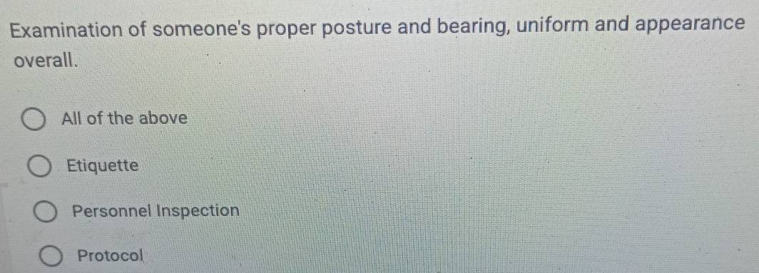 Examination of someone's proper posture and bearing, uniform and appearance
overall.
All of the above
Etiquette
Personnel Inspection
Protocol