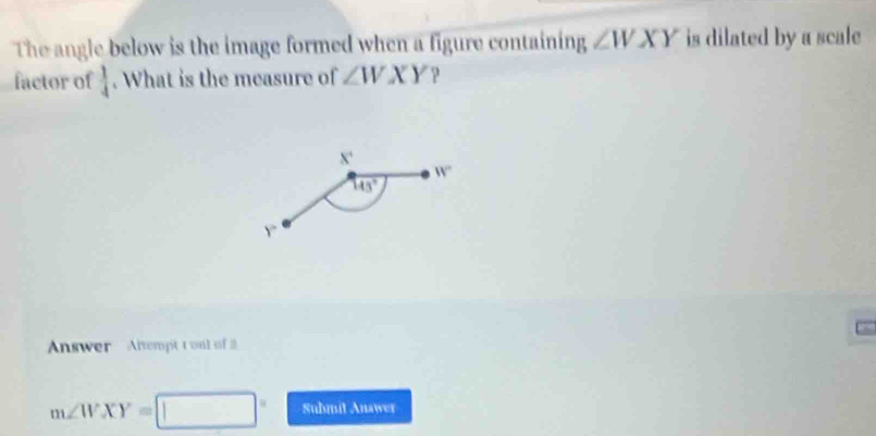 The angle below is the image formed when a figure containing ∠ WXY is dilated by a scale
factor of  1/4 . What is the measure of ∠ WXY ?
Answer Altempt t onl of
m∠ WXY=[ □ Submit Anawer