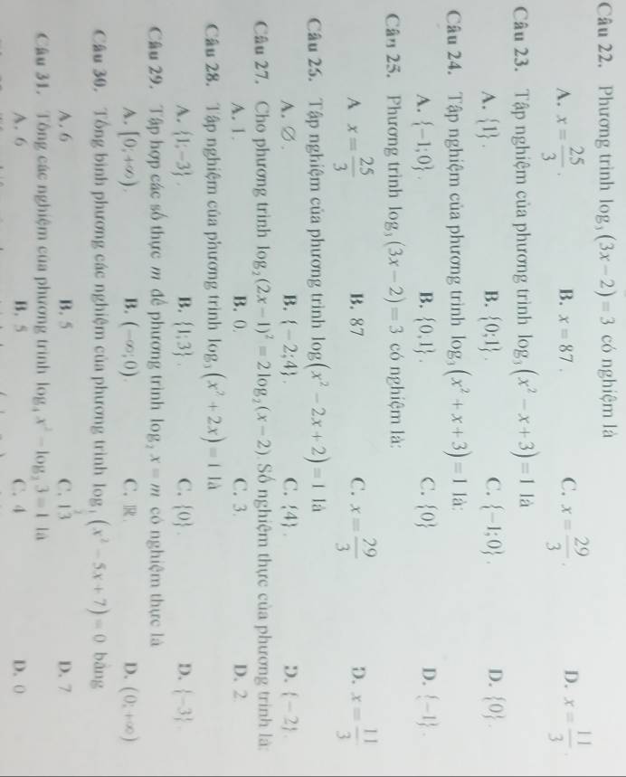 Phương trình log _3(3x-2)=3 có nghiệm là
A. x= 25/3 . x= 29/3 . x= 11/3 
B. x=87. C. D.
Câu 23. Tập nghiệm của phương trình log _3(x^2-x+3)=1 là
A.  1 . B.  0;1 . C.  -1;0 . D.  0 .
Câu 24. Tập nghiệm của phương trình log _3(x^2+x+3)=1 là:
A.  -1;0 . B.  0,1 . C.  0 D.  -1 .
Cân 25. Phương trình log _3(3x-2)=3 có nghiệm là:
A x= 25/3 
B. 87 C. x= 29/3  D. x= 11/3 
Câu 25. Tập nghiệm của phương trình log (x^2-2x+2)=1 là
A.∅. B.  -2;4 . C.  4 . D.  -2 .
Câu 27. Cho phương trình log _2(2x-1)^2=2log _2(x-2) Số nghiệm thực của phương trình là:
A. 1. B. 0. C. 3. D. 2.
Câu 28. Tập nghiệm của phương trình log _3(x^2+2x)=1 là
A.  1;-3 . B.  1;3 . C.  0 . D.  -3 .
Câu 29. Tập hợp các số thực m để phương trình log _2x=m có nghiệm thực là
A. [0;+∈fty ). B. (-∈fty ;0). C. R D. (0,+∈fty )
Câu 30. Tổng bình phương các nghiệm của phương trình log _3(x^2-5x+7)=0 bāng
A.6 B. 5 C. 13 D. 7
Câu 31. Tông các nghiệm của phương trình log _4x^2-log _23=11a
A. 6 B.5 C. 4 D. 0