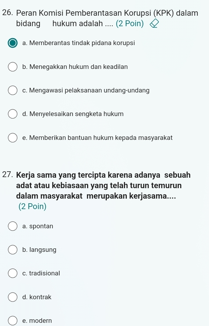 Peran Komisi Pemberantasan Korupsi (KPK) dalam
bidang hukum adalah .... (2 Poin)
a. Memberantas tindak pidana korupsi
b. Menegakkan hukum dan keadilan
c. Mengawasi pelaksanaan undang-undang
d. Menyelesaikan sengketa hukum
e. Memberikan bantuan hukum kepada masyarakat
27. Kerja sama yang tercipta karena adanya sebuah
adat atau kebiasaan yang telah turun temurun
dalam masyarakat merupakan kerjasama....
(2 Poin)
a. spontan
b. langsung
c. tradisional
d. kontrak
e. modern