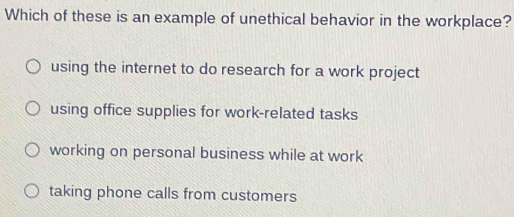 Which of these is an example of unethical behavior in the workplace?
using the internet to do research for a work project
using office supplies for work-related tasks
working on personal business while at work
taking phone calls from customers