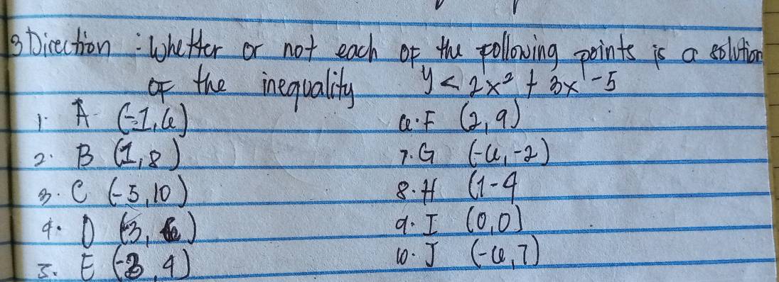 sticection: Whetter or not each of the pollowing points is a solutia
the inequality y<2x^2+3x-5
1A (-1,6) C. F (2,9)
2 B(1,8)
7. G (-6,-2) . C(-5,10) 8. 41 (1-4
4. O(3,6)
d. I(0,0) . E(-3,4)
10. J(-6,7)