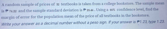 A random sample of prices of 32 textbooks is taken from a college bookstore. The sample mean 
is P 74.22 and the sample standard deviation is P 23.44. Using a 95% confidence level, find the 
margin of error for the population mean of the price of all textbooks in the bookstore. 
Write your answer as a decimal number without a peso sign. If your answer is P1.23, type 1.23.