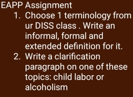 EAPP Assignment 
1. Choose 1 terminology from 
ur DISS class . Write an 
informal, formal and 
extended definition for it. 
2. Write a clarification 
paragraph on one of these 
topics: child labor or 
alcoholism