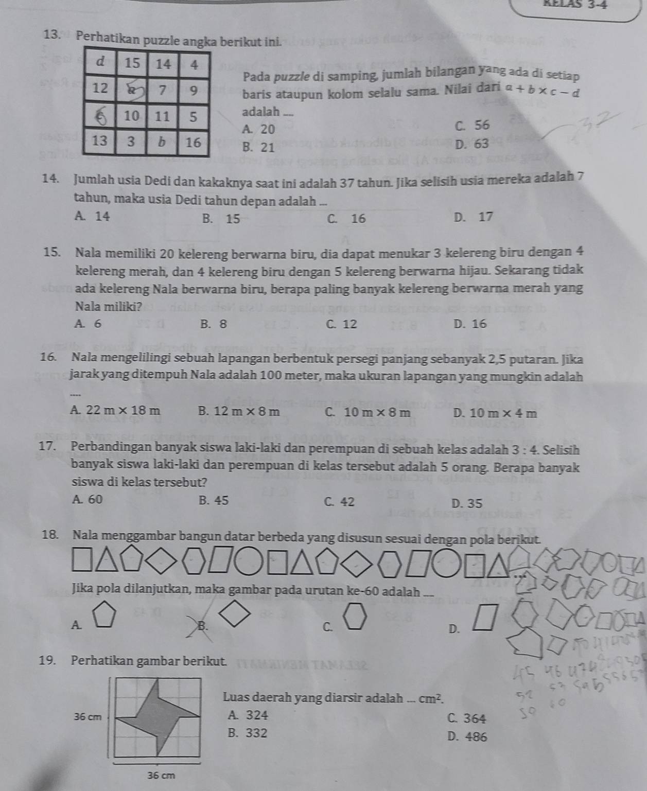 RELAS 3-4
13. Perhatikan puzzle anberikut ini.
Pada puzzle di samping, jumlah bilangan yang ada di setiap
baris ataupun kolom selalu sama. Nilai dari a+b* c-d
adalah ....
A. 20 C. 56
B. 21 D. 63
14. Jumlah usia Dedi dan kakaknya saat ini adalah 37 tahun. Jika selisih usia mereka adalah 7
tahun, maka usia Dedi tahun depan adalah ...
A. 14 B. 15 C. 16 D. 17
15. Nala memiliki 20 kelereng berwarna biru, dia dapat menukar 3 kelereng biru dengan 4
kelereng merah, dan 4 kelereng biru dengan 5 kelereng berwarna hijau. Sekarang tidak
ada kelereng Nala berwarna biru, berapa paling banyak kelereng berwarna merah yang
Nala miliki?
A. 6 B. 8 C. 12 D. 16
16. Nala mengelilingi sebuah lapangan berbentuk persegi panjang sebanyak 2,5 putaran. Jika
jarak yang ditempuh Nala adalah 100 meter, maka ukuran lapangan yang mungkin adalah
A. 22m* 18m B. 12m* 8m C. 10m* 8m D. 10m* 4m
17. Perbandingan banyak siswa laki-laki dan perempuan di sebuah kelas adalah 3:4. Selisih
banyak siswa laki-laki dan perempuan di kelas tersebut adalah 5 orang. Berapa banyak
siswa di kelas tersebut?
A. 60 B. 45 C. 42 D. 35
18. Nala menggambar bangun datar berbeda yang disusun sesuai dengan pola berikut.
Jika pola dilanjutkan, maka gambar pada urutan ke-60 adalah —
A.
B.
C.
D.
19. Perhatikan gambar berikut.
Luas daerah yang diarsir adalah _  cm^2.
A. 324 C. 364
B. 332 D. 486