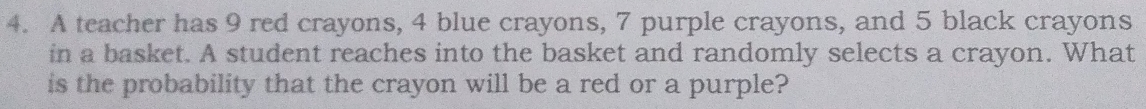 A teacher has 9 red crayons, 4 blue crayons, 7 purple crayons, and 5 black crayons 
in a basket. A student reaches into the basket and randomly selects a crayon. What 
is the probability that the crayon will be a red or a purple?