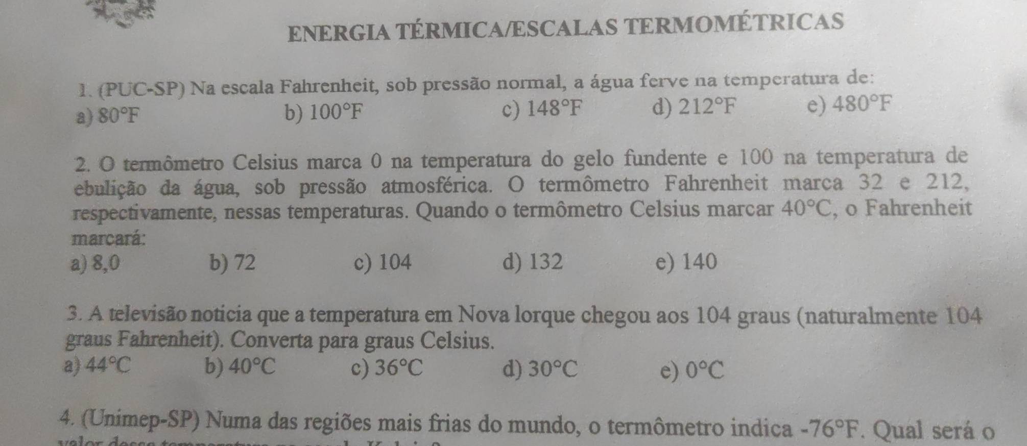 ENERGIA TÉRMICA/ESCALAS TERMOMÉTRICAS
1. (PUC-SP) Na escala Fahrenheit, sob pressão normal, a água ferve na temperatura de:
a) 80°F b) 100°F c) 148°F d) 212°F e) 480°F
2. O termômetro Celsius marca 0 na temperatura do gelo fundente e 100 na temperatura de
ebulição da água, sob pressão atmosférica. O termômetro Fahrenheit marca 32 e 212,
respectivamente, nessas temperaturas. Quando o termômetro Celsius marcar 40°C , o Fahrenheit
marcará:
a) 8,0 b) 72 c) 104 d) 132 e) 140
3. A televisão noticia que a temperatura em Nova lorque chegou aos 104 graus (naturalmente 104
graus Fahrenheit). Converta para graus Celsius.
a) 44°C b) 40°C c) 36°C d) 30°C e) 0°C
4. (Unimep-SP) Numa das regiões mais frias do mundo, o termômetro indica -76°F. Qual será o