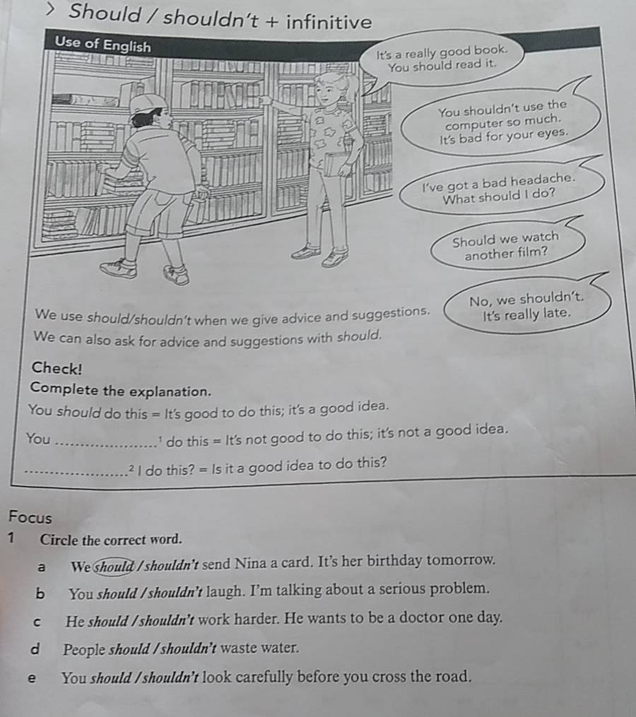 Should / shouldn’t +
We use should/shouldn't when we give advice and suggestions. N
It's really late.
We can also ask for advice and suggestions with should.
Check!
Complete the explanation.
You should do this = It's good to do this; it's a good idea.
You _' do this = It's not good to do this; it's not a good idea.
_² I do this? = Is it a good idea to do this?
Focus
1 Circle the correct word.
a We should / shouldn't send Nina a card. It’s her birthday tomorrow.
b You should / shouldn’t laugh. I’m talking about a serious problem.
c He should / shouldn't work harder. He wants to be a doctor one day.
d People should / shouldn't waste water.
e You should / shouldn’t look carefully before you cross the road.
