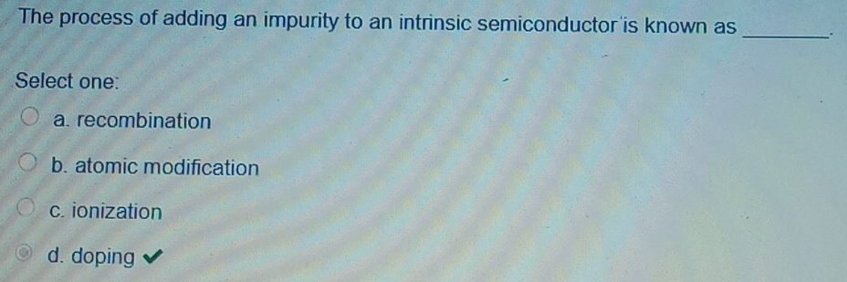 The process of adding an impurity to an intrinsic semiconductor is known as_
Select one:
a. recombination
b. atomic modification
c. ionization
d. doping