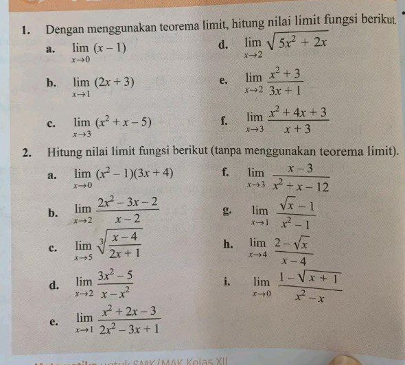 Dengan menggunakan teorema limit, hitung nilai limit fungsi berikut. 
a. limlimits _xto 0(x-1)
d. limlimits _xto 2sqrt(5x^2+2x)
b. limlimits _xto 1(2x+3)
e. limlimits _xto 2 (x^2+3)/3x+1 
c. limlimits _xto 3(x^2+x-5) f. limlimits _xto 3 (x^2+4x+3)/x+3 
2. Hitung nilai limit fungsi berikut (tanpa menggunakan teorema limit). 
a. limlimits _xto 0(x^2-1)(3x+4) f. limlimits _xto 3 (x-3)/x^2+x-12 
b. limlimits _xto 2 (2x^2-3x-2)/x-2  g. limlimits _xto 1 (sqrt(x)-1)/x^2-1 
h. 
c. limlimits _xto 5sqrt[3](frac x-4)2x+1 limlimits _xto 4 (2-sqrt(x))/x-4 
d. limlimits _xto 2 (3x^2-5)/x-x^2  i. limlimits _xto 0 (1-sqrt(x+1))/x^2-x 
e. limlimits _xto 1 (x^2+2x-3)/2x^2-3x+1 
SMK /ΜAK Kolas XII