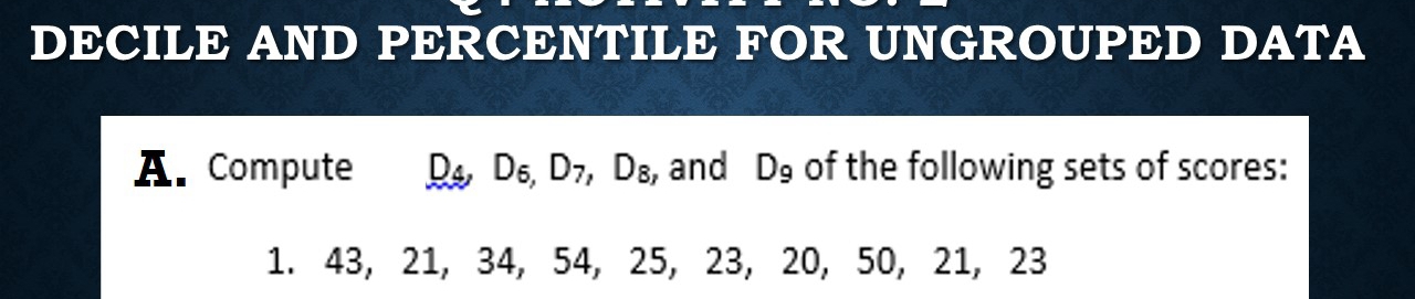 DECILE AND PERCENTILE FOR UNGROUPED DATA 
A. Compute D_4, D_6, D_7, D_8 , and D_9 of the following sets of scores: 
1. 43, 21, 34, 54, 25, 23, 20, 50, 21, 23