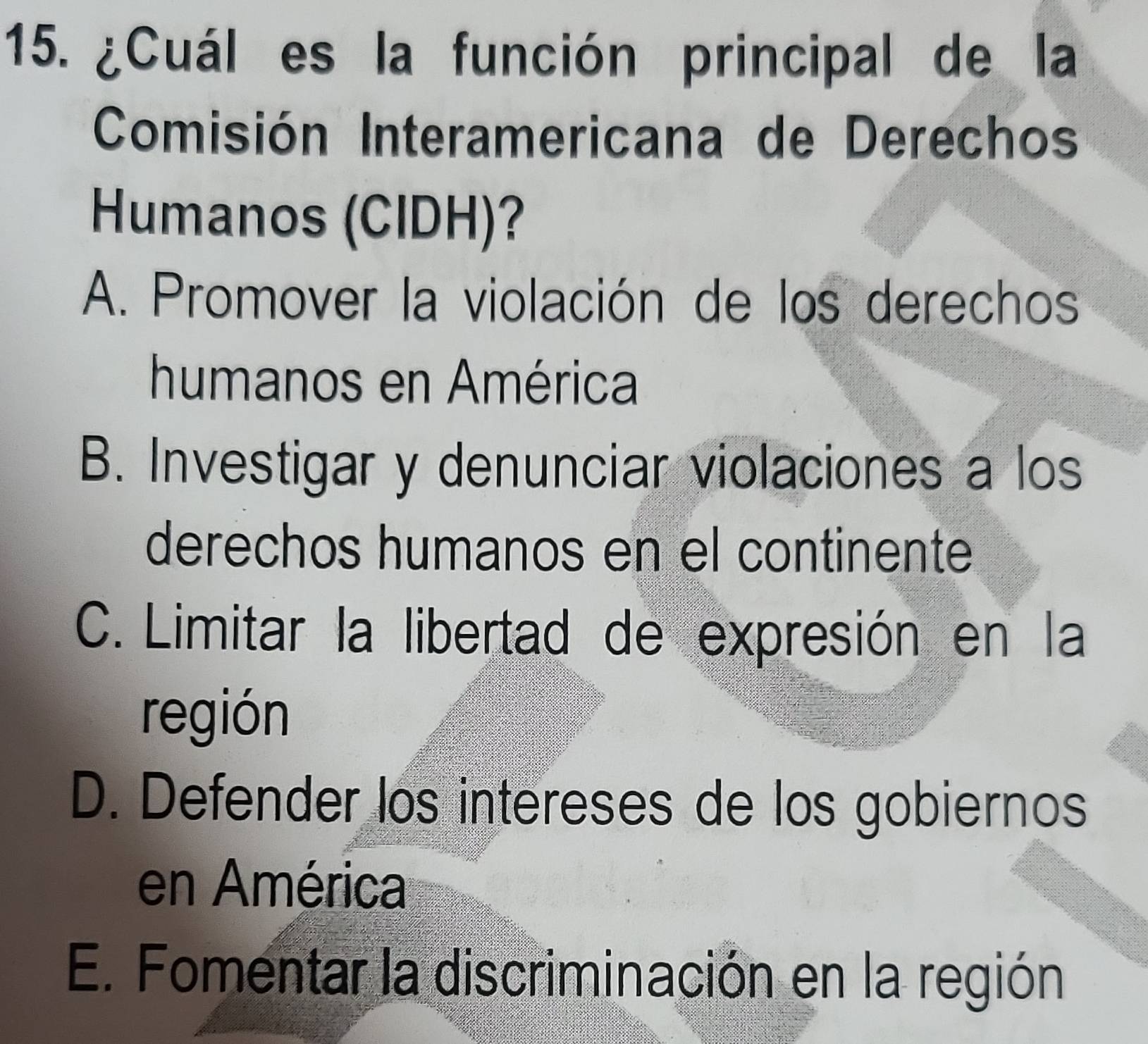 ¿Cuál es la función principal de la
Comisión Interamericana de Derechos
Humanos (CIDH)?
A. Promover la violación de los derechos
humanos en América
B. Investigar y denunciar violaciones a los
derechos humanos en el continente
C. Limitar la libertad de expresión en la
región
D. Defender los intereses de los gobiernos
en América
E. Fomentar la discriminación en la región